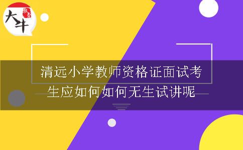 清远小学教师资格证面试考生应如何如何无生试讲呢