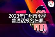 2023年广州市小学普通话报名在哪？