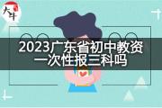 2023广东省初中教资一次性报三科吗？