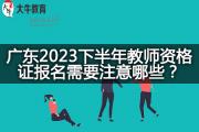广东2023下半年教师资格证报名需要注意哪些？