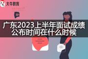 广东2023上半年面试成绩公布时间在什么时候？