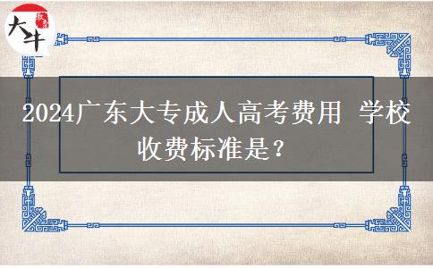 2024广东大专成人高考费用 学校收费标准是？