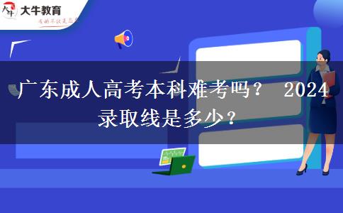 广东成人高考本科难考吗？ 2024录取线是多少？